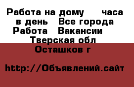 Работа на дому 2-3 часа в день - Все города Работа » Вакансии   . Тверская обл.,Осташков г.